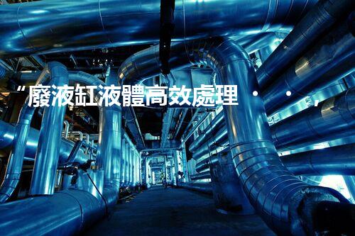 “廢液缸液體高效處理，環(huán)保新篇章開啟！”